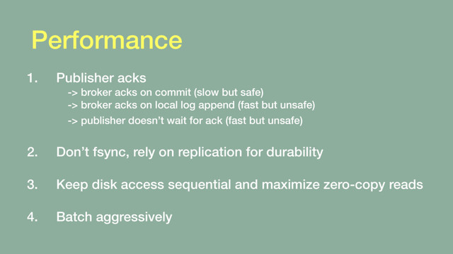 Performance
1. Publisher acks  
-> broker acks on commit (slow but safe) 
-> broker acks on local log append (fast but unsafe) 
-> publisher doesn’t wait for ack (fast but unsafe)  
2. Don’t fsync, rely on replication for durability 
3. Keep disk access sequential and maximize zero-copy reads 
4. Batch aggressively
