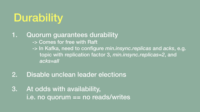 Durability
1. Quorum guarantees durability 
-> Comes for free with Raft 
-> In Kafka, need to conﬁgure min.insync.replicas and acks, e.g. 
topic with replication factor 3, min.insync.replicas=2, and 
acks=all 
2. Disable unclean leader elections 
3. At odds with availability, 
i.e. no quorum == no reads/writes
