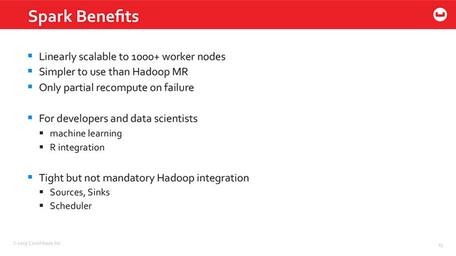 ©2015	  Couchbase	  Inc.	   13	  
Spark	  Beneﬁts	  
§  Linearly	  scalable	  to	  1000+	  worker	  nodes	  
§  Simpler	  to	  use	  than	  Hadoop	  MR	  
§  Only	  partial	  recompute	  on	  failure	  
§  For	  developers	  and	  data	  scientists	  
§  machine	  learning	  
§  R	  integration	  
§  Tight	  but	  not	  mandatory	  Hadoop	  integration	  
§  Sources,	  Sinks	  
§  Scheduler	  
