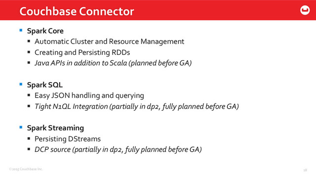 ©2015	  Couchbase	  Inc.	   18	  
Couchbase	  Connector	  
§  Spark	  Core	  
§  Automatic	  Cluster	  and	  Resource	  Management	  
§  Creating	  and	  Persisting	  RDDs	  
§  Java	  APIs	  in	  addition	  to	  Scala	  (planned	  before	  GA)	  
§  Spark	  SQL	  
§  Easy	  JSON	  handling	  and	  querying	  
§  Tight	  N1QL	  Integration	  (partially	  in	  dp2,	  fully	  planned	  before	  GA)	  
	  
§  Spark	  Streaming	  
§  Persisting	  DStreams	  
§  DCP	  source	  (partially	  in	  dp2,	  fully	  planned	  before	  GA)	  

