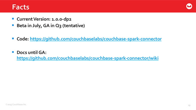 ©2015	  Couchbase	  Inc.	   19	  
Facts	  
§  Current	  Version:	  1.0.0-­‐dp2	  
§  Beta	  in	  July,	  GA	  in	  Q3	  (tentative)	  
§  Code:	  https://github.com/couchbaselabs/couchbase-­‐spark-­‐connector	  
§  Docs	  until	  GA:	  	  
https://github.com/couchbaselabs/couchbase-­‐spark-­‐connector/wiki	  
	  
