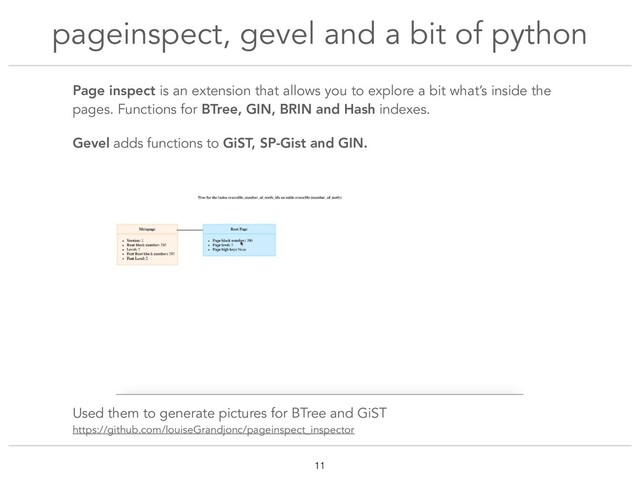 Page inspect is an extension that allows you to explore a bit what’s inside the
pages. Functions for BTree, GIN, BRIN and Hash indexes.
Gevel adds functions to GiST, SP-Gist and GIN.
Used them to generate pictures for BTree and GiST
https://github.com/louiseGrandjonc/pageinspect_inspector
pageinspect, gevel and a bit of python
!11
