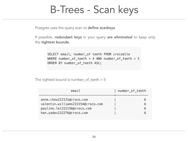 B-Trees - Scan keys
!24
Postgres uses the query scan to deﬁne scankeys.
If possible, redundant keys in your query are eliminated to keep only
the tightest bounds.
The tightest bound is number_of_teeth > 5
SELECT email, number_of teeth FROM crocodile
WHERE number_of_teeth > 4 AND number_of_teeth > 5
ORDER BY number_of_teeth ASC;
email | number_of_teeth
----------------------------------------+-----------------
anne.chow222131@croco.com | 6
valentin.williams222154@croco.com | 6
pauline.lal222156@croco.com | 6
han.yadav232276@croco.com | 6
