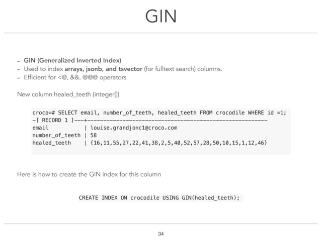 GIN
!34
- GIN (Generalized Inverted Index)
- Used to index arrays, jsonb, and tsvector (for fulltext search) columns.
- Efficient for <@, &&, @@@ operators
New column healed_teeth (integer[])
Here is how to create the GIN index for this column
croco=# SELECT email, number_of_teeth, healed_teeth FROM crocodile WHERE id =1;
-[ RECORD 1 ]---+--------------------------------------------------------
email | louise.grandjonc1@croco.com
number_of_teeth | 58
healed_teeth | {16,11,55,27,22,41,38,2,5,40,52,57,28,50,10,15,1,12,46}
CREATE INDEX ON crocodile USING GIN(healed_teeth);
