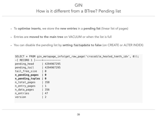 GIN
How is it different from a BTree? Pending list
!39
- To optimise inserts, we store the new entries in a pending list (linear list of pages)
- Entries are moved to the main tree on VACUUM or when the list is full
- You can disable the pending list by setting fastupdate to false (on CREATE or ALTER INDEX)
SELECT * FROM gin_metapage_info(get_raw_page('crocodile_healed_teeth_idx', 0));
-[ RECORD 1 ]----+-----------
pending_head | 4294967295
pending_tail | 4294967295
tail_free_size | 0
n_pending_pages | 0
n_pending_tuples | 0
n_total_pages | 358
n_entry_pages | 1
n_data_pages | 356
n_entries | 47
version | 2
