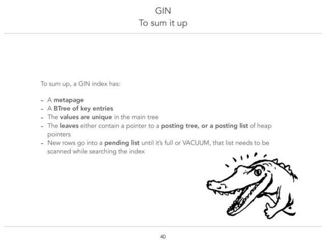 GIN
To sum it up
!40
To sum up, a GIN index has:
- A metapage
- A BTree of key entries
- The values are unique in the main tree
- The leaves either contain a pointer to a posting tree, or a posting list of heap
pointers
- New rows go into a pending list until it’s full or VACUUM, that list needs to be
scanned while searching the index
