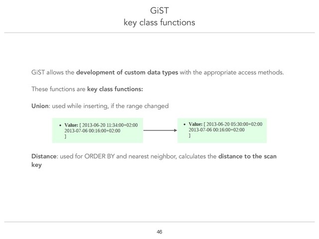 GiST
key class functions
!46
GiST allows the development of custom data types with the appropriate access methods.
These functions are key class functions:
Union: used while inserting, if the range changed
Distance: used for ORDER BY and nearest neighbor, calculates the distance to the scan
key
