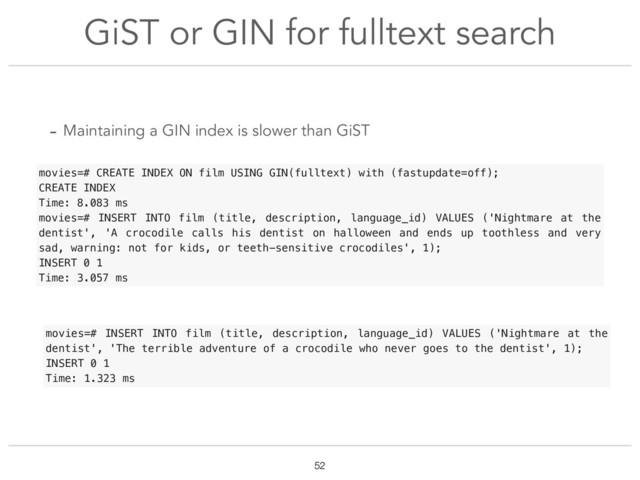 GiST or GIN for fulltext search
!52
movies=# CREATE INDEX ON film USING GIN(fulltext) with (fastupdate=off);
CREATE INDEX
Time: 8.083 ms
movies=# INSERT INTO film (title, description, language_id) VALUES ('Nightmare at the
dentist', 'A crocodile calls his dentist on halloween and ends up toothless and very
sad, warning: not for kids, or teeth-sensitive crocodiles', 1);
INSERT 0 1
Time: 3.057 ms
movies=# INSERT INTO film (title, description, language_id) VALUES ('Nightmare at the
dentist', 'The terrible adventure of a crocodile who never goes to the dentist', 1);
INSERT 0 1
Time: 1.323 ms
- Maintaining a GIN index is slower than GiST
