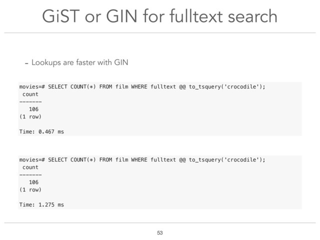 GiST or GIN for fulltext search
!53
- Lookups are faster with GIN
movies=# SELECT COUNT(*) FROM film WHERE fulltext @@ to_tsquery('crocodile');
count
-------
106
(1 row)
Time: 1.275 ms
movies=# SELECT COUNT(*) FROM film WHERE fulltext @@ to_tsquery('crocodile');
count
-------
106
(1 row)
Time: 0.467 ms
