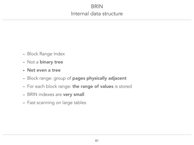 BRIN
Internal data structure
!61
- Block Range Index
- Not a binary tree
- Not even a tree
- Block range: group of pages physically adjacent
- For each block range: the range of values is stored
- BRIN indexes are very small
- Fast scanning on large tables
