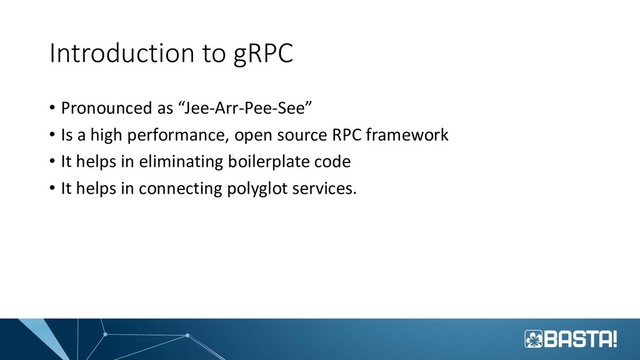 Introduction to gRPC
• Pronounced as “Jee-Arr-Pee-See”
• Is a high performance, open source RPC framework
• It helps in eliminating boilerplate code
• It helps in connecting polyglot services.
