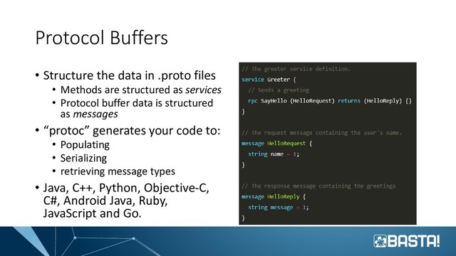 Protocol Buffers
• Structure the data in .proto files
• Methods are structured as services
• Protocol buffer data is structured
as messages
• “protoc” generates your code to:
• Populating
• Serializing
• retrieving message types
• Java, C++, Python, Objective-C,
C#, Android Java, Ruby,
JavaScript and Go.
