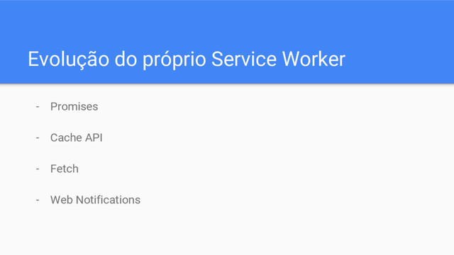 Evolução do próprio Service Worker
- Promises
- Cache API
- Fetch
- Web Notifications
