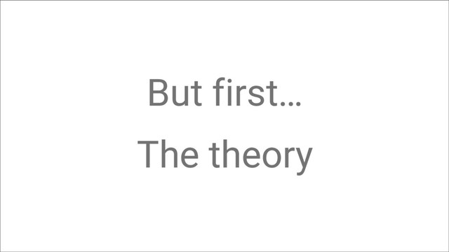 But first…
The theory

