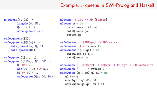 Example: n queens in SWI-Prolog and Haskell
n_queens(N, Qs) :-
length(Qs, N),
Qs ins 1..N,
safe_queens(Qs).
safe_queens([]).
safe_queens([Q|Qs]) :-
safe_queen(Qs, Q, 1),
safe_queens(Qs).
safe_queen([], _, _).
safe_queen([Q|Qs], Q0, D0) :-
Q0 #\= Q,
abs(Q0 - Q) #\= D0,
D1 #= D0 + 1,
safe_queen(Qs, Q0, D1).
nQueens :: Int -> FD [FDExpr]
nQueens n = do
qs <- news n (1, n)
safeQueens qs
return qs
safeQueens :: [FDExpr] -> FDConstraint
safeQueens [] = return ()
safeQueens (q : qs) = do
safeQueen qs q 1
safeQueens qs
safeQueen :: [FDExpr] -> FDExpr -> FDExpr -> FDConstraint
safeQueen [] _ _ = return ()
safeQueen (q : qs) q0 d0 = do
q0 #\= q
abs (q0 - q) #\= d0
safeQueen qs q0 (d0 + 1)
