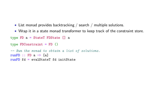 • List monad provides backtracking / search / multiple solutions.
• Wrap it in a state monad transformer to keep track of the constraint store.
type FD a = StateT FDState [] a
type FDConstraint = FD ()
-- Run the monad to obtain a list of solutions.
runFD :: FD a -> [a]
runFD fd = evalStateT fd initState

