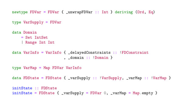 newtype FDVar = FDVar { _unwrapFDVar :: Int } deriving (Ord, Eq)
type VarSupply = FDVar
data Domain
= Set IntSet
| Range Int Int
data VarInfo = VarInfo { _delayedConstraints :: !FDConstraint
, _domain :: !Domain }
type VarMap = Map FDVar VarInfo
data FDState = FDState { _varSupply :: !VarSupply, _varMap :: !VarMap }
initState :: FDState
initState = FDState { _varSupply = FDVar 0, _varMap = Map.empty }
