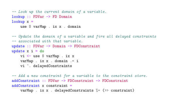 -- Look up the current domain of a variable.
lookup :: FDVar -> FD Domain
lookup x =
use $ varMap . ix x . domain
-- Update the domain of a variable and fire all delayed constraints
-- associated with that variable.
update :: FDVar -> Domain -> FDConstraint
update x i = do
vi <- use $ varMap . ix x
varMap . ix x . domain .= i
vi ^. delayedConstraints
-- Add a new constraint for a variable to the constraint store.
addConstraint :: FDVar -> FDConstraint -> FDConstraint
addConstraint x constraint =
varMap . ix x . delayedConstraints %= (>> constraint)
