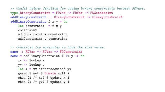 -- Useful helper function for adding binary constraints between FDVars.
type BinaryConstraint = FDVar -> FDVar -> FDConstraint
addBinaryConstraint :: BinaryConstraint -> BinaryConstraint
addBinaryConstraint f x y = do
let constraint = f x y
constraint
addConstraint x constraint
addConstraint y constraint
-- Constrain two variables to have the same value.
same :: FDVar -> FDVar -> FDConstraint
same = addBinaryConstraint $ \x y -> do
xv <- lookup x
yv <- lookup y
let i = xv ‘intersection‘ yv
guard $ not $ Domain.null i
when (i /= xv) $ update x i
when (i /= yv) $ update y i
