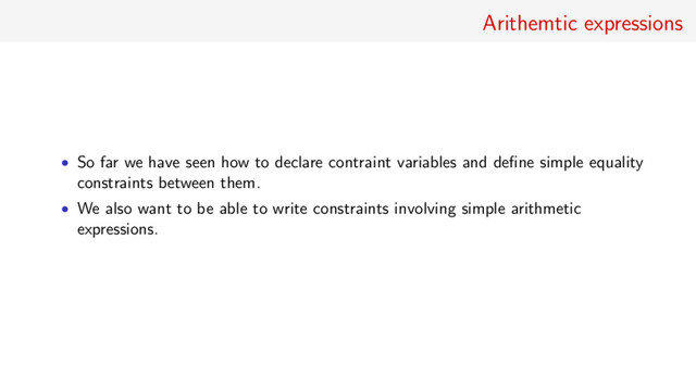 Arithemtic expressions
• So far we have seen how to declare contraint variables and deﬁne simple equality
constraints between them.
• We also want to be able to write constraints involving simple arithmetic
expressions.

