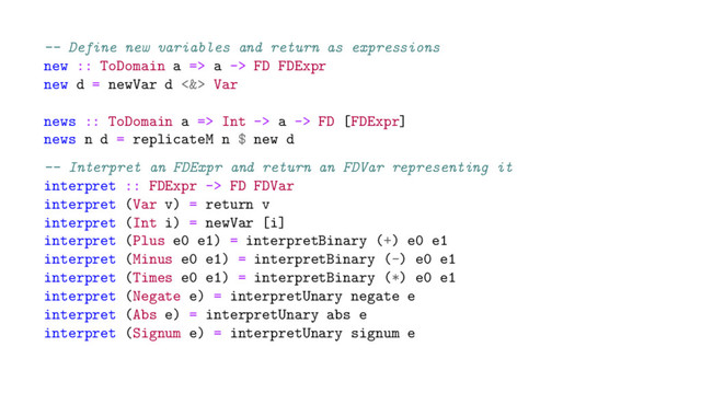-- Define new variables and return as expressions
new :: ToDomain a => a -> FD FDExpr
new d = newVar d <&> Var
news :: ToDomain a => Int -> a -> FD [FDExpr]
news n d = replicateM n $ new d
-- Interpret an FDExpr and return an FDVar representing it
interpret :: FDExpr -> FD FDVar
interpret (Var v) = return v
interpret (Int i) = newVar [i]
interpret (Plus e0 e1) = interpretBinary (+) e0 e1
interpret (Minus e0 e1) = interpretBinary (-) e0 e1
interpret (Times e0 e1) = interpretBinary (*) e0 e1
interpret (Negate e) = interpretUnary negate e
interpret (Abs e) = interpretUnary abs e
interpret (Signum e) = interpretUnary signum e
