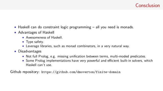 Consclusion
• Haskell can do constraint logic programming – all you need is monads.
• Advantages of Haskell
• Awesomeness of Haskell.
• Type safety.
• Leverage libraries, such as monad combinators, in a very natural way.
• Disadvantages
• Not full Prolog, e.g. missing uniﬁcation between terms, multi-moded predicates.
• Some Prolog implementations have very powerful and eﬃcient built-in solvers, which
Haskell can’t use.
Github repository: https://github.com/dmoverton/finite-domain
