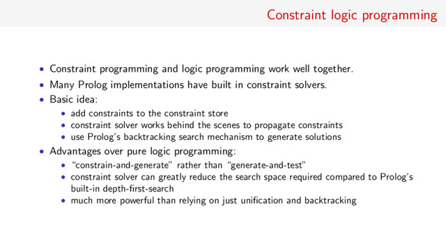 Constraint logic programming
• Constraint programming and logic programming work well together.
• Many Prolog implementations have built in constraint solvers.
• Basic idea:
• add constraints to the constraint store
• constraint solver works behind the scenes to propagate constraints
• use Prolog’s backtracking search mechanism to generate solutions
• Advantages over pure logic programming:
• “constrain-and-generate” rather than “generate-and-test”
• constraint solver can greatly reduce the search space required compared to Prolog’s
built-in depth-ﬁrst-search
• much more powerful than relying on just uniﬁcation and backtracking
