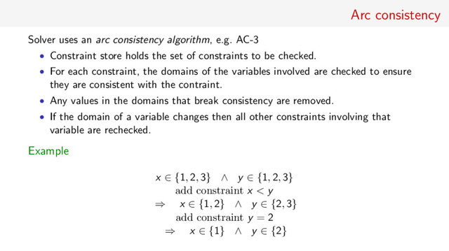Arc consistency
Solver uses an arc consistency algorithm, e.g. AC-3
• Constraint store holds the set of constraints to be checked.
• For each constraint, the domains of the variables involved are checked to ensure
they are consistent with the contraint.
• Any values in the domains that break consistency are removed.
• If the domain of a variable changes then all other constraints involving that
variable are rechecked.
Example
x ∈ {1, 2, 3} ∧ y ∈ {1, 2, 3}
add constraint x < y
⇒ x ∈ {1, 2} ∧ y ∈ {2, 3}
add constraint y = 2
⇒ x ∈ {1} ∧ y ∈ {2}

