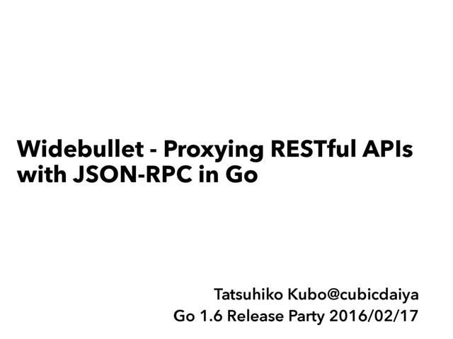 Widebullet - Proxying RESTful APIs
with JSON-RPC in Go
Tatsuhiko Kubo@cubicdaiya
Go 1.6 Release Party 2016/02/17
