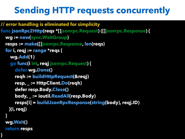 Sending HTTP requests concurrently
// error handling is eliminated for simplicity
func jsonRpc2Http(reqs *[]jsonrpc.Request) ([]jsonrpc.Response) {
wg := new(sync.WaitGroup)
resps := make([]jsonrpc.Response, len(reqs)
for i, reqj := range *reqs {
wg.Add(1)
go func(i int, reqj jsonrpc.Request) {
defer wg.Done()
reqh := buildHttpRequest(&reqj)
resp, _ := HttpClient.Do(reqh)
defer resp.Body.Close()
body, _ := ioutil.ReadAll(resp.Body)
resps[i] = buildJsonRpcResponse(string(body), reqj.ID)
}(i, reqj)
}
wg.Wait()
return resps
}
