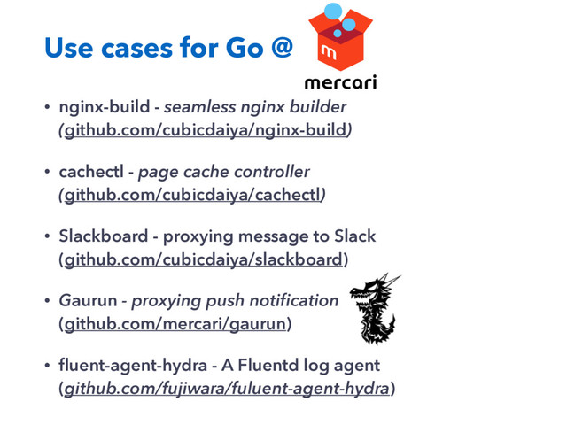 Use cases for Go @
• nginx-build - seamless nginx builder
(github.com/cubicdaiya/nginx-build)
• cachectl - page cache controller
(github.com/cubicdaiya/cachectl)
• Slackboard - proxying message to Slack
(github.com/cubicdaiya/slackboard)
• Gaurun - proxying push notiﬁcation
(github.com/mercari/gaurun)
• ﬂuent-agent-hydra - A Fluentd log agent
(github.com/fujiwara/fuluent-agent-hydra)
