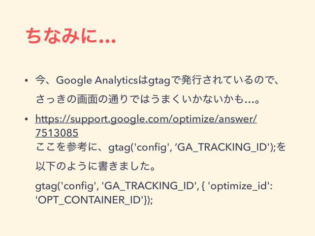 ͪͳΈʹ…
• ࠓɺGoogle Analytics͸gtagͰൃߦ͞Ε͍ͯΔͷͰɺ
͖ͬ͞ͷը໘ͷ௨ΓͰ͸͏·͍͔͘ͳ͍͔΋…ɻ
• https://support.google.com/optimize/answer/
7513085 
͜͜Λࢀߟʹɺgtag('conﬁg', ‘GA_TRACKING_ID');Λ
ҎԼͷΑ͏ʹॻ͖·ͨ͠ɻ 
gtag('conﬁg', 'GA_TRACKING_ID', { 'optimize_id':
'OPT_CONTAINER_ID'});
