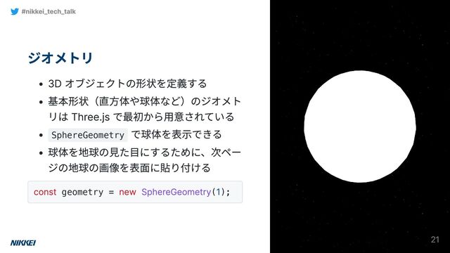 ジオメトリ
3D オブジェクトの形状を定義する
基本形状（直方体や球体など）のジオメト
リは Three.js で最初から用意されている
SphereGeometry
で球体を表示できる
球体を地球の見た目にするために、次ペー
ジの地球の画像を表面に貼り付ける
const geometry =
new SphereGeometry(
1);
#nikkei_tech_talk
21
