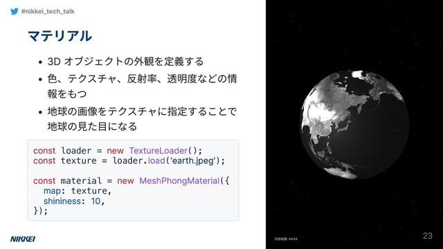マテリアル
3D オブジェクトの外観を定義する
色、テクスチャ、反射率、透明度などの情
報をもつ
地球の画像をテクスチャに指定することで
地球の見た目になる
const loader =
new TextureLoader();
const texture = loader.
load(
'earth.jpeg');
const material =
new MeshPhongMaterial({
map: texture,
shininess:
10,
});
#nikkei_tech_talk
23

