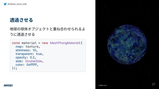 透過させる
地球の球体オブジェクトと重ね合わせられるよ
うに透過させる
const material =
new MeshPhongMaterial({
map: texture,
shininess:
10,
transparent:
true,
opacity:
0.2,
side:
DoubleSide,
color:
0xffffff,
});
#nikkei_tech_talk
27
