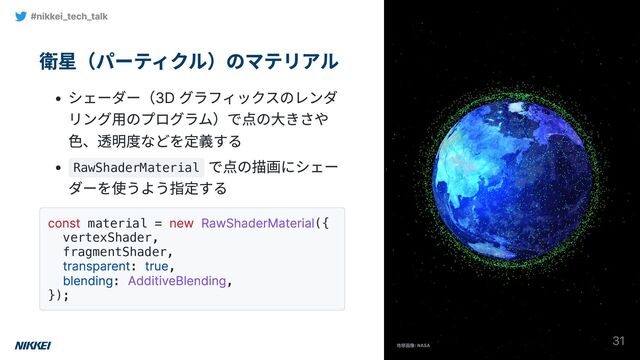 衛星（パーティクル）のマテリアル
シェーダー（3D グラフィックスのレンダ
リング用のプログラム）で点の大きさや
色、透明度などを定義する
RawShaderMaterial
で点の描画にシェー
ダーを使うよう指定する
const material =
new RawShaderMaterial({
vertexShader,
fragmentShader,
transparent:
true,
blending:
AdditiveBlending,
});
#nikkei_tech_talk
31
