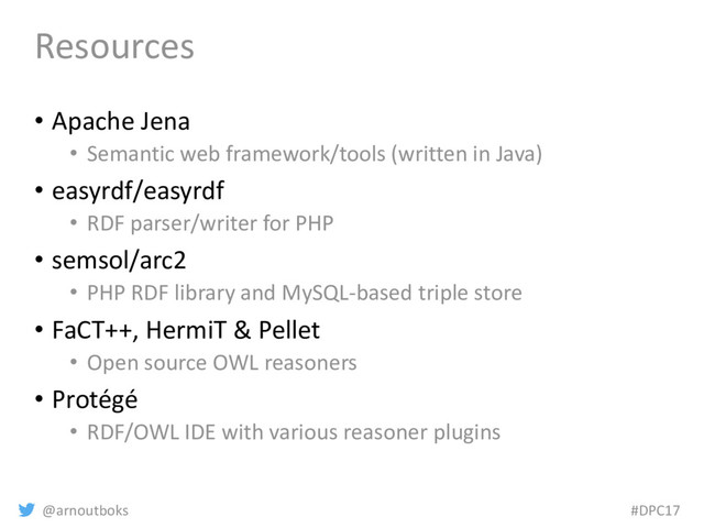 @arnoutboks #DPC17
Resources
• Apache Jena
• Semantic web framework/tools (written in Java)
• easyrdf/easyrdf
• RDF parser/writer for PHP
• semsol/arc2
• PHP RDF library and MySQL-based triple store
• FaCT++, HermiT & Pellet
• Open source OWL reasoners
• Protégé
• RDF/OWL IDE with various reasoner plugins
