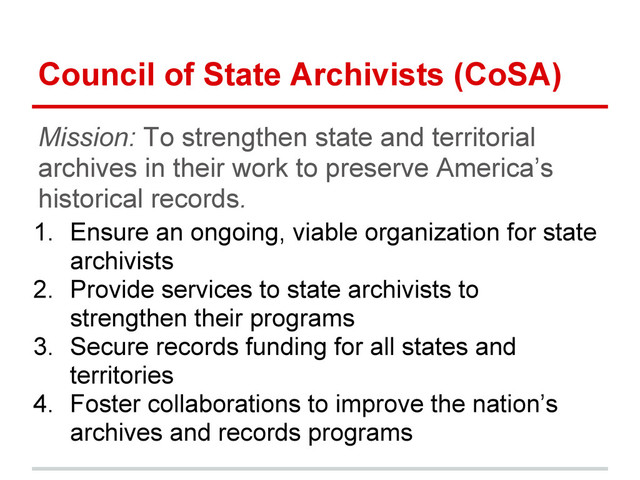 Council of State Archivists (CoSA)
Mission: To strengthen state and territorial
archives in their work to preserve America’s
historical records.
1. Ensure an ongoing, viable organization for state
archivists
2. Provide services to state archivists to
strengthen their programs
3. Secure records funding for all states and
territories
4. Foster collaborations to improve the nation’s
archives and records programs
