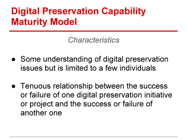 Digital Preservation Capability
Maturity Model
Characteristics
● Some understanding of digital preservation
issues but is limited to a few individuals
● Tenuous relationship between the success
or failure of one digital preservation initiative
or project and the success or failure of
another one
