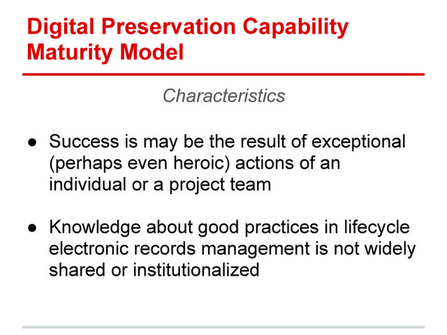 Digital Preservation Capability
Maturity Model
Characteristics
● Success is may be the result of exceptional
(perhaps even heroic) actions of an
individual or a project team
● Knowledge about good practices in lifecycle
electronic records management is not widely
shared or institutionalized
