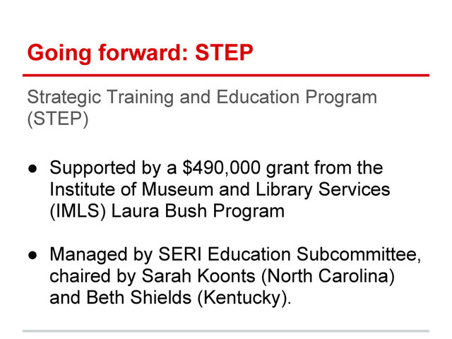 Going forward: STEP
Strategic Training and Education Program
(STEP)
● Supported by a $490,000 grant from the
Institute of Museum and Library Services
(IMLS) Laura Bush Program
● Managed by SERI Education Subcommittee,
chaired by Sarah Koonts (North Carolina)
and Beth Shields (Kentucky).
