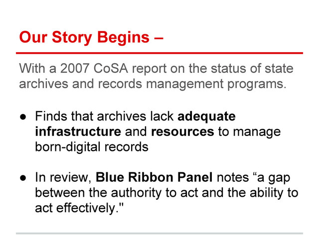 Our Story Begins –
With a 2007 CoSA report on the status of state
archives and records management programs.
● Finds that archives lack adequate
infrastructure and resources to manage
born-digital records
● In review, Blue Ribbon Panel notes “a gap
between the authority to act and the ability to
act effectively."
