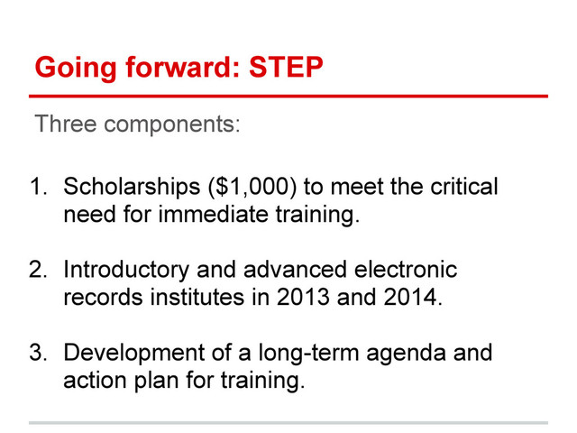 Going forward: STEP
Three components:
1. Scholarships ($1,000) to meet the critical
need for immediate training.
2. Introductory and advanced electronic
records institutes in 2013 and 2014.
3. Development of a long-term agenda and
action plan for training.
