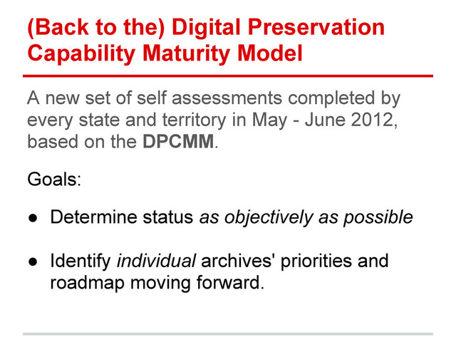 (Back to the) Digital Preservation
Capability Maturity Model
A new set of self assessments completed by
every state and territory in May - June 2012,
based on the DPCMM.
Goals:
● Determine status as objectively as possible
● Identify individual archives' priorities and
roadmap moving forward.
