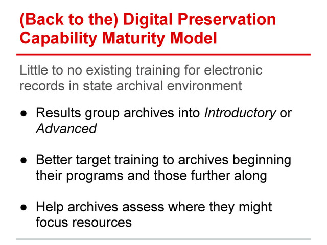 (Back to the) Digital Preservation
Capability Maturity Model
Little to no existing training for electronic
records in state archival environment
● Results group archives into Introductory or
Advanced
● Better target training to archives beginning
their programs and those further along
● Help archives assess where they might
focus resources
