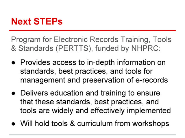 Next STEPs
Program for Electronic Records Training, Tools
& Standards (PERTTS), funded by NHPRC:
● Provides access to in-depth information on
standards, best practices, and tools for
management and preservation of e-records
● Delivers education and training to ensure
that these standards, best practices, and
tools are widely and effectively implemented
● Will hold tools & curriculum from workshops
