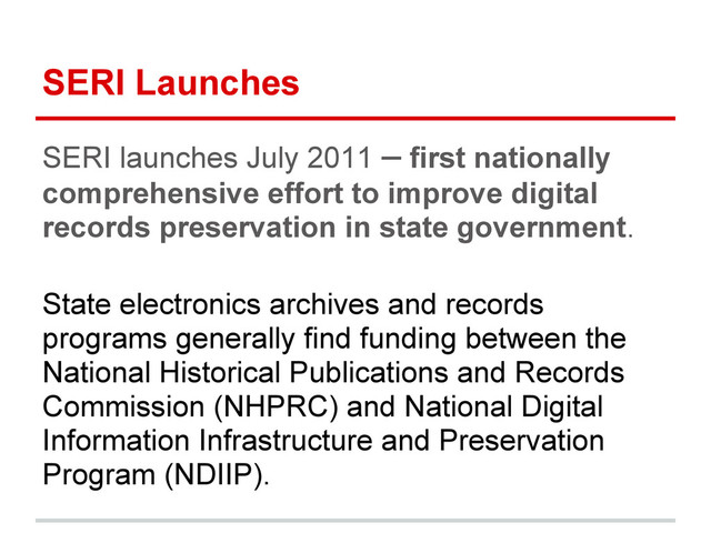 SERI Launches
SERI launches July 2011 – first nationally
comprehensive effort to improve digital
records preservation in state government.
State electronics archives and records
programs generally find funding between the
National Historical Publications and Records
Commission (NHPRC) and National Digital
Information Infrastructure and Preservation
Program (NDIIP).
