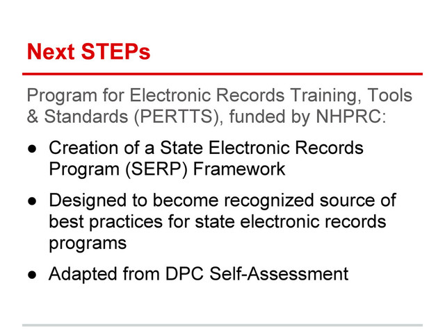 Next STEPs
Program for Electronic Records Training, Tools
& Standards (PERTTS), funded by NHPRC:
● Creation of a State Electronic Records
Program (SERP) Framework
● Designed to become recognized source of
best practices for state electronic records
programs
● Adapted from DPC Self-Assessment

