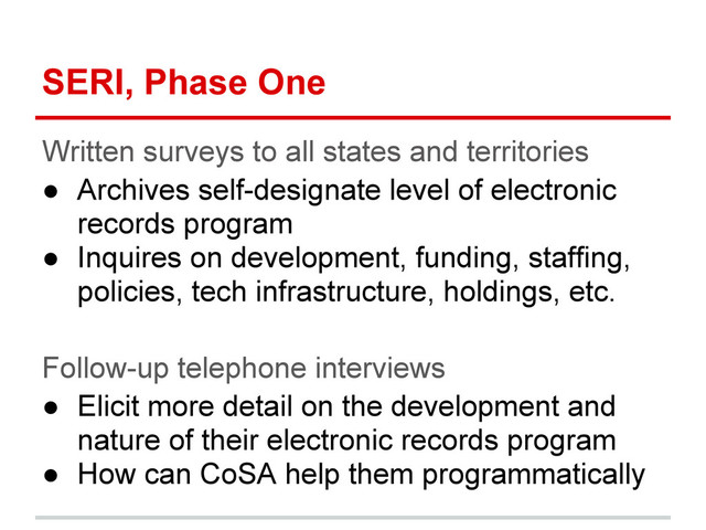 SERI, Phase One
Written surveys to all states and territories
● Archives self-designate level of electronic
records program
● Inquires on development, funding, staffing,
policies, tech infrastructure, holdings, etc.
Follow-up telephone interviews
● Elicit more detail on the development and
nature of their electronic records program
● How can CoSA help them programmatically
