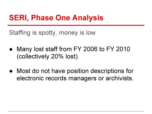 SERI, Phase One Analysis
Staffing is spotty, money is low
● Many lost staff from FY 2006 to FY 2010
(collectively 20% lost).
● Most do not have position descriptions for
electronic records managers or archivists.
